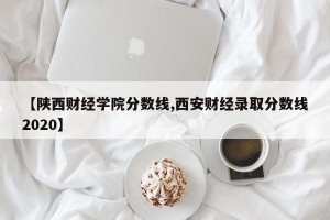 【陕西财经学院分数线,西安财经录取分数线2020】