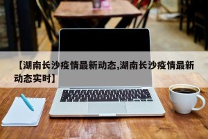 【湖南长沙疫情最新动态,湖南长沙疫情最新动态实时】