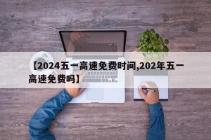 【2024五一高速免费时间,202年五一高速免费吗】
