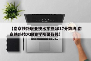 【南京铁路职业技术学校2017分数线,南京铁路技术职业学院录取线】