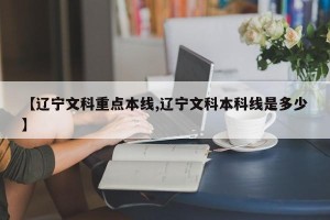 【辽宁文科重点本线,辽宁文科本科线是多少】