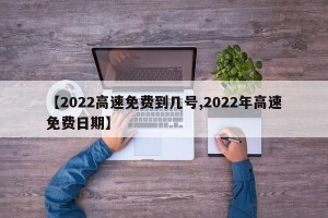 【2022高速免费到几号,2022年高速免费日期】