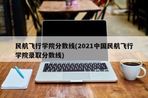 民航飞行学院分数线(2021中国民航飞行学院录取分数线)