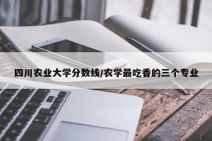 四川农业大学分数线/农学最吃香的三个专业