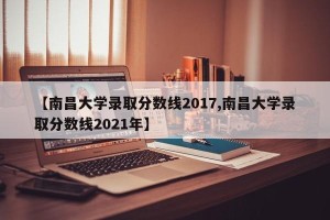 【南昌大学录取分数线2017,南昌大学录取分数线2021年】