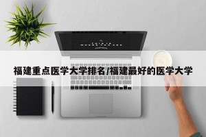 福建重点医学大学排名/福建最好的医学大学