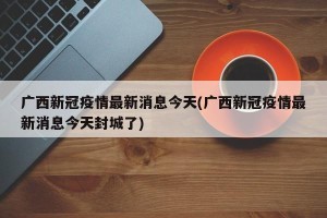 广西新冠疫情最新消息今天(广西新冠疫情最新消息今天封城了)