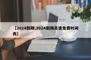 【2024假期,2024假期高速免费时间表】