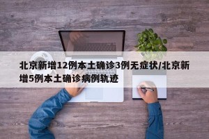 北京新增12例本土确诊3例无症状/北京新增5例本土确诊病例轨迹