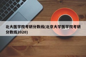 北大医学院考研分数线(北京大学医学院考研分数线2020)