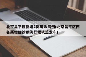 北京昌平区新增2例确诊病例(北京昌平区两名新增确诊病例行程轨迹发布)