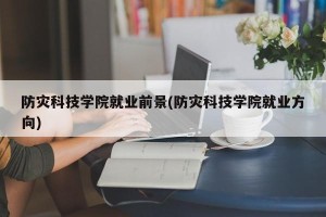 防灾科技学院就业前景(防灾科技学院就业方向)