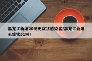黑龙江新增20例无症状感染者/黑龙江新增无症状51例!