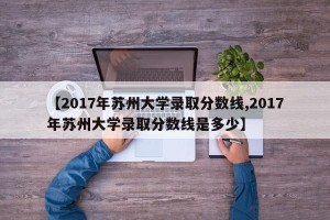 【2017年苏州大学录取分数线,2017年苏州大学录取分数线是多少】