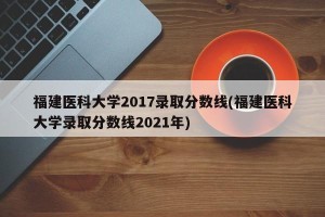 福建医科大学2017录取分数线(福建医科大学录取分数线2021年)