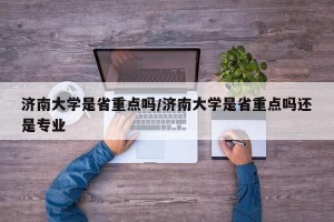 济南大学是省重点吗/济南大学是省重点吗还是专业