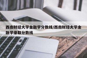 西南财经大学金融学分数线/西南财经大学金融学录取分数线