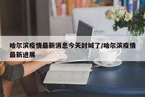 哈尔滨疫情最新消息今天封城了/哈尔滨疫情最新进展