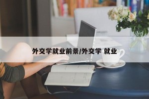 外交学就业前景/外交学 就业
