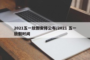 2021五一放假安排公布/2021 五一放假时间