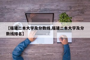【福建二本大学及分数线,福建二本大学及分数线排名】