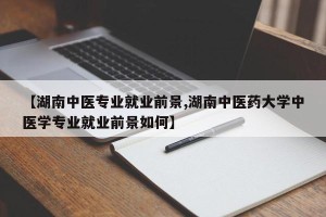【湖南中医专业就业前景,湖南中医药大学中医学专业就业前景如何】