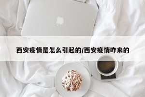 西安疫情是怎么引起的/西安疫情咋来的