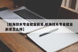 【航海技木专业就业前景,航海技木专业就业前景怎么样】