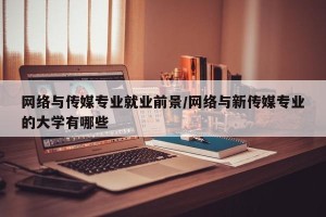 网络与传媒专业就业前景/网络与新传媒专业的大学有哪些