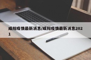 咸阳疫情最新消息/咸阳疫情最新消息2021