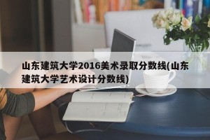 山东建筑大学2016美术录取分数线(山东建筑大学艺术设计分数线)