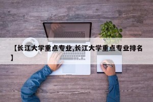 【长江大学重点专业,长江大学重点专业排名】