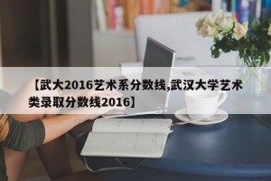 【武大2016艺术系分数线,武汉大学艺术类录取分数线2016】