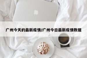 广州今天的最新疫情/广州今日最新疫情数据