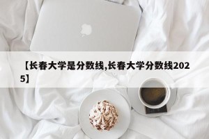 【长春大学是分数线,长春大学分数线2025】