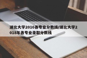 湖北大学2016各专业分数线/湖北大学2018年各专业录取分数线