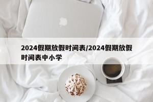 2024假期放假时间表/2024假期放假时间表中小学