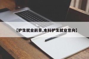 【护生就业前景,本科护生就业意向】