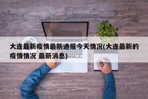 大连最新疫情最新通报今天情况(大连最新的疫情情况 最新消息)