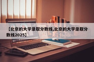 【北京的大学录取分数线,北京的大学录取分数线2025】