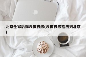 北京全家后悔没做核酸(没做核酸检测到北京)