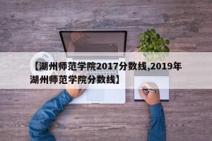 【湖州师范学院2017分数线,2019年湖州师范学院分数线】