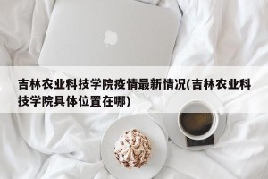 吉林农业科技学院疫情最新情况(吉林农业科技学院具体位置在哪)