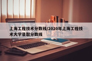 上海工程技术分数线/2020年上海工程技术大学录取分数线