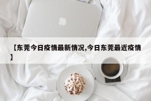 【东莞今日疫情最新情况,今日东莞最近疫情】