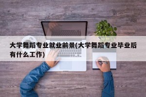 大学舞蹈专业就业前景(大学舞蹈专业毕业后有什么工作)