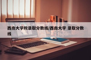 西南大学院录取分数线/西南大学 录取分数线