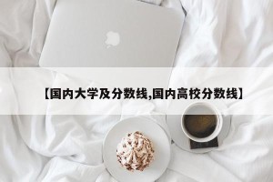 【国内大学及分数线,国内高校分数线】