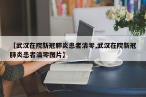 【武汉在院新冠肺炎患者清零,武汉在院新冠肺炎患者清零图片】