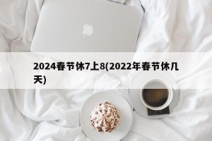 2024春节休7上8(2022年春节休几天)